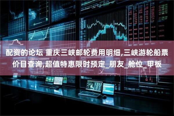 配资的论坛 重庆三峡邮轮费用明细,三峡游轮船票价目查询,超值特惠限时预定_朋友_舱位_甲板