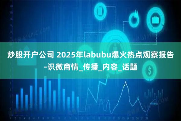 炒股开户公司 2025年labubu爆火热点观察报告-识微商情_传播_内容_话题