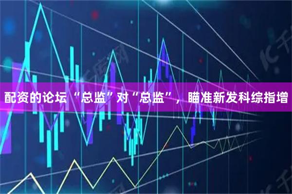 配资的论坛 “总监”对“总监”，瞄准新发科综指增