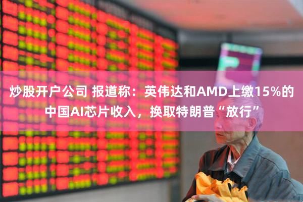 炒股开户公司 报道称：英伟达和AMD上缴15%的中国AI芯片收入，换取特朗普“放行”
