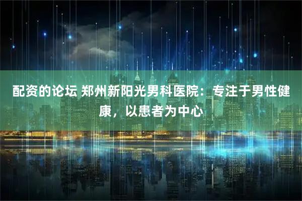 配资的论坛 郑州新阳光男科医院：专注于男性健康，以患者为中心