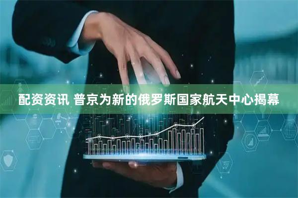 配资资讯 普京为新的俄罗斯国家航天中心揭幕