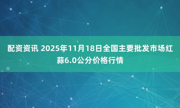 配资资讯 2025年11月18日全国主要批发市场红蒜6.0公分价格行情