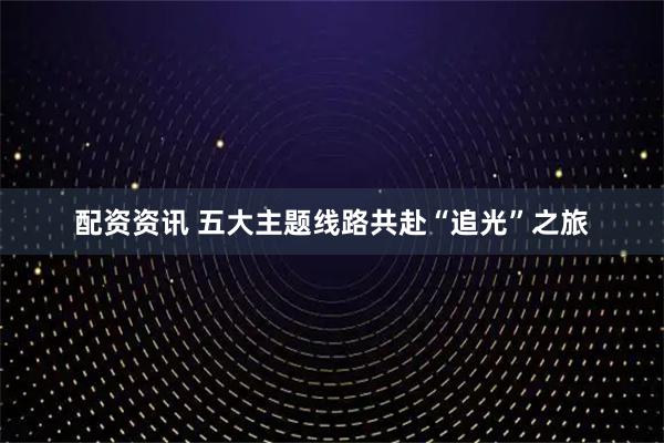 配资资讯 五大主题线路共赴“追光”之旅