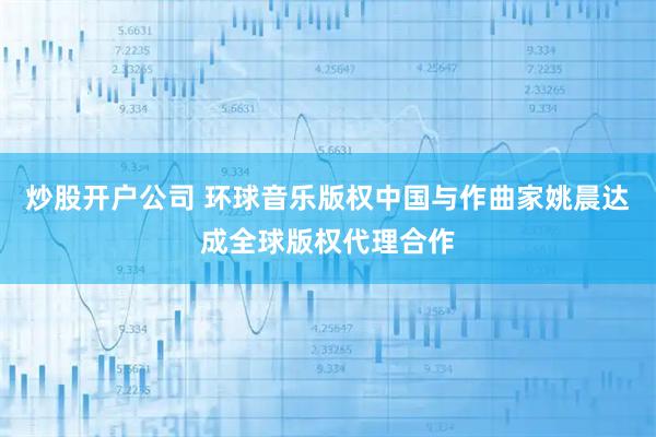 炒股开户公司 环球音乐版权中国与作曲家姚晨达成全球版权代理合作