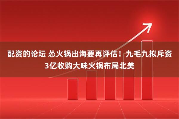 配资的论坛 怂火锅出海要再评估!九毛九拟斥资3亿收购大味火锅布局北美