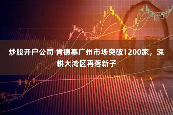 炒股开户公司 肯德基广州市场突破1200家，深耕大湾区再落新子