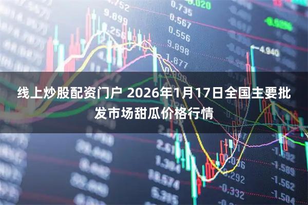 线上炒股配资门户 2026年1月17日全国主要批发市场甜瓜价格行情